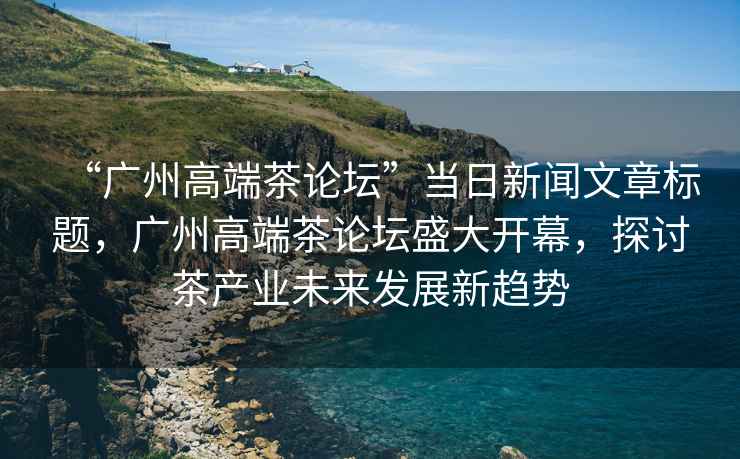 “廣州高端茶論壇”當日新聞文章標題，廣州高端茶論壇盛大開幕，探討茶產業未來發展新趨勢