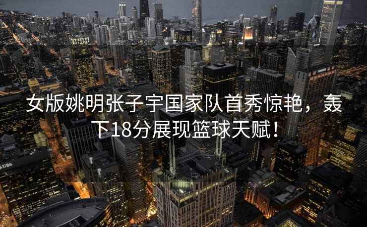 女版姚明張子宇國家隊首秀驚艷，轟下18分展現籃球天賦！