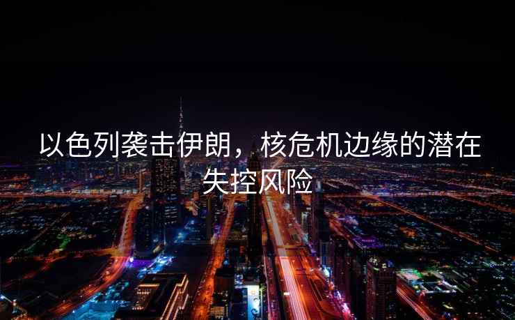 以色列襲擊伊朗，核危機邊緣的潛在失控風險