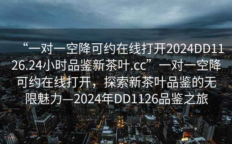 “一對一空降可約在線打開2024DD1126.24小時品鑒新茶葉.cc”一對一空降可約在線打開，探索新茶葉品鑒的無限魅力—2024年DD1126品鑒之旅
