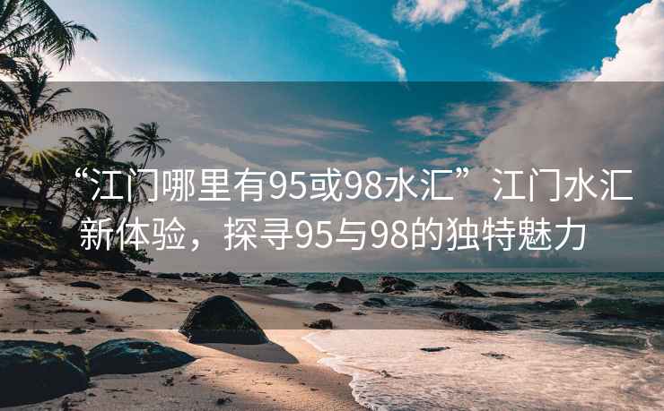 “江門哪里有95或98水匯”江門水匯新體驗，探尋95與98的獨特魅力