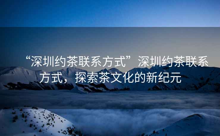 “深圳約茶聯系方式”深圳約茶聯系方式，探索茶文化的新紀元