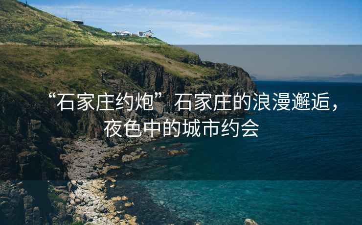 “石家莊約炮”石家莊的浪漫邂逅，夜色中的城市約會