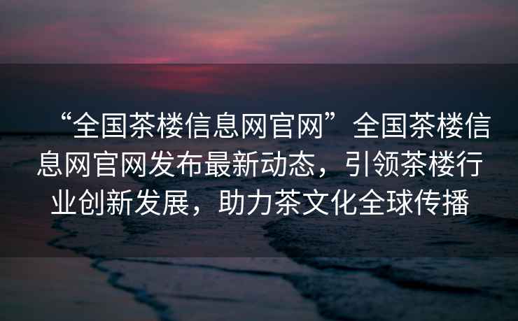 “全國茶樓信息網官網”全國茶樓信息網官網發布最新動態，引領茶樓行業創新發展，助力茶文化全球傳播