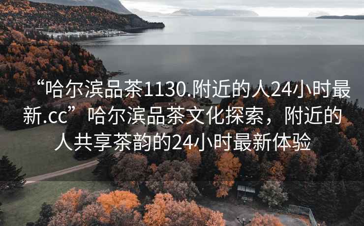 “哈爾濱品茶1130.附近的人24小時最新.cc”哈爾濱品茶文化探索，附近的人共享茶韻的24小時最新體驗