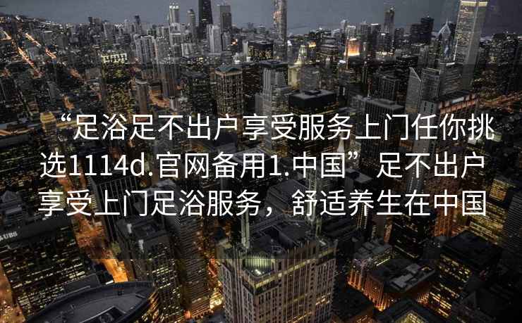 “足浴足不出戶享受服務上門任你挑選1114d.官網備用1.中國”足不出戶享受上門足浴服務，舒適養生在中國