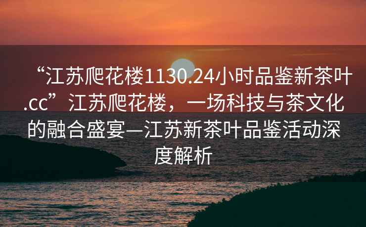 “江蘇爬花樓1130.24小時品鑒新茶葉.cc”江蘇爬花樓，一場科技與茶文化的融合盛宴—江蘇新茶葉品鑒活動深度解析