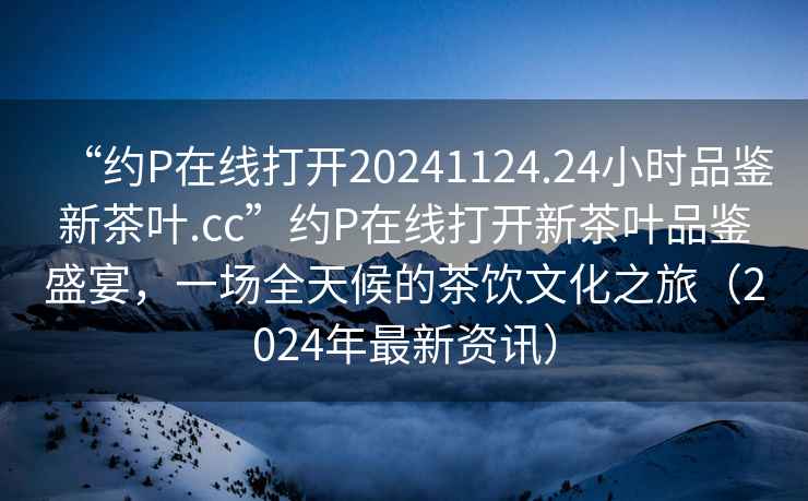 “約P在線打開20241124.24小時品鑒新茶葉.cc”約P在線打開新茶葉品鑒盛宴，一場全天候的茶飲文化之旅（2024年最新資訊）