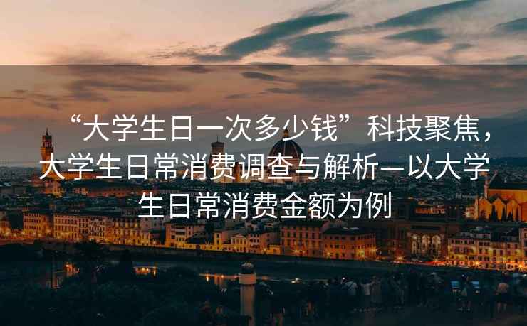 “大學生日一次多少錢”科技聚焦，大學生日常消費調查與解析—以大學生日常消費金額為例