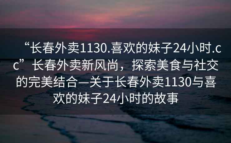 “長春外賣1130.喜歡的妹子24小時.cc”長春外賣新風尚，探索美食與社交的完美結合—關于長春外賣1130與喜歡的妹子24小時的故事