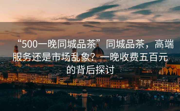 “500一晚同城品茶”同城品茶，高端服務還是市場亂象？一晚收費五百元的背后探討
