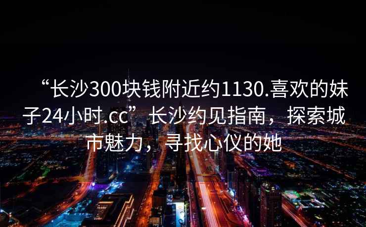 “長沙300塊錢附近約1130.喜歡的妹子24小時.cc”長沙約見指南，探索城市魅力，尋找心儀的她