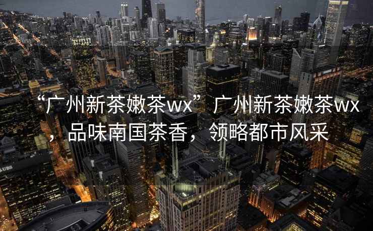 “廣州新茶嫩茶wx”廣州新茶嫩茶wx，品味南國茶香，領略都市風采