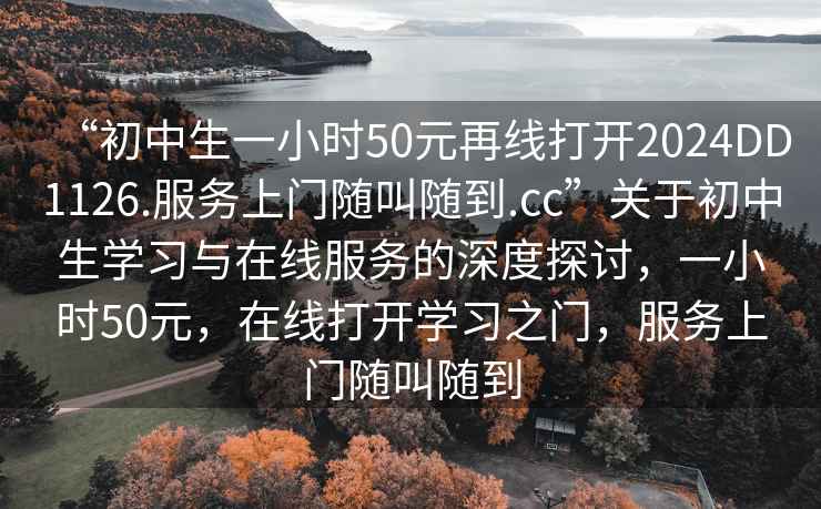 “初中生一小時(shí)50元再線打開2024DD1126.服務(wù)上門隨叫隨到.cc”關(guān)于初中生學(xué)習(xí)與在線服務(wù)的深度探討，一小時(shí)50元，在線打開學(xué)習(xí)之門，服務(wù)上門隨叫隨到