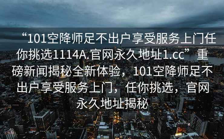 “101空降師足不出戶(hù)享受服務(wù)上門(mén)任你挑選1114A.官網(wǎng)永久地址1.cc”重磅新聞揭秘全新體驗(yàn)，101空降師足不出戶(hù)享受服務(wù)上門(mén)，任你挑選，官網(wǎng)永久地址揭秘