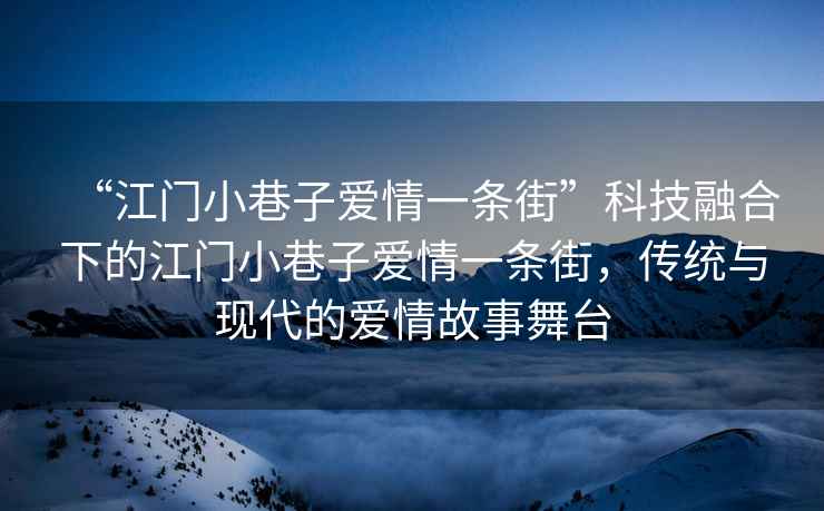 “江門小巷子愛情一條街”科技融合下的江門小巷子愛情一條街，傳統與現代的愛情故事舞臺
