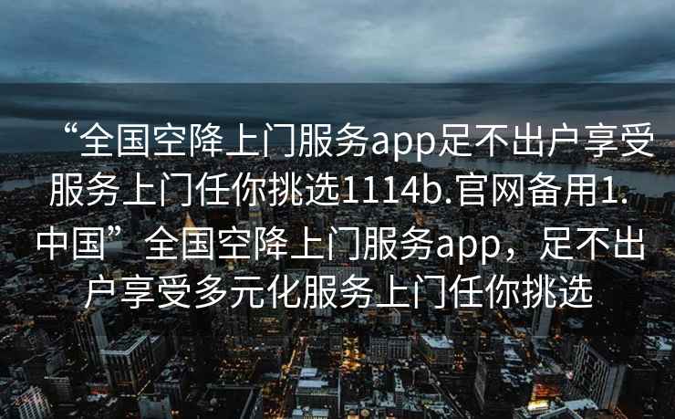 “全國空降上門服務app足不出戶享受服務上門任你挑選1114b.官網備用1.中國”全國空降上門服務app，足不出戶享受多元化服務上門任你挑選