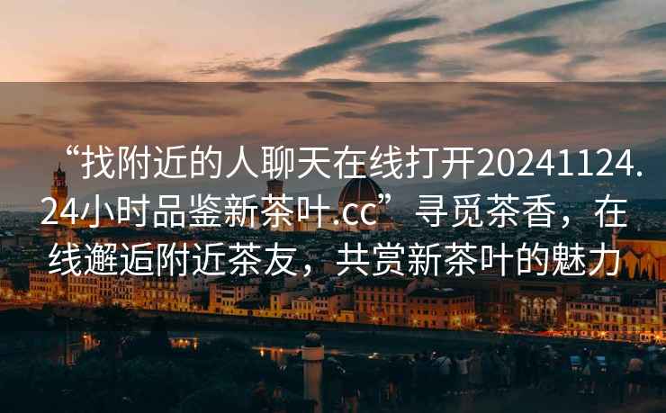 “找附近的人聊天在線打開20241124.24小時品鑒新茶葉.cc”尋覓茶香，在線邂逅附近茶友，共賞新茶葉的魅力