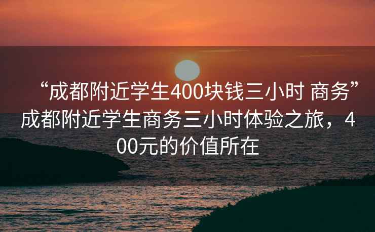“成都附近學生400塊錢三小時 商務”成都附近學生商務三小時體驗之旅，400元的價值所在