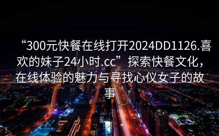 “300元快餐在線打開2024DD1126.喜歡的妹子24小時.cc”探索快餐文化，在線體驗的魅力與尋找心儀女子的故事