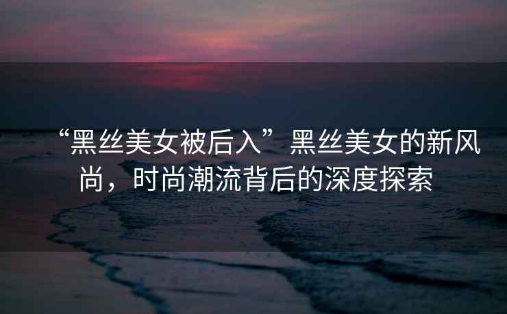 “黑絲美女被后入”黑絲美女的新風尚，時尚潮流背后的深度探索