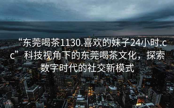 “東莞喝茶1130.喜歡的妹子24小時(shí).cc”科技視角下的東莞喝茶文化，探索數(shù)字時(shí)代的社交新模式
