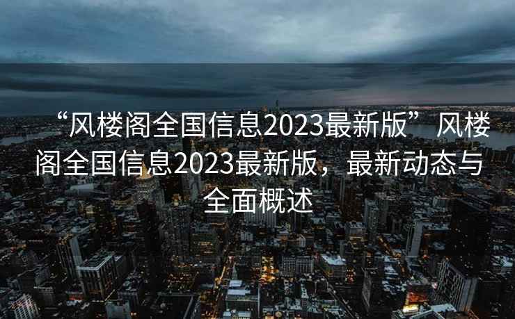 “風樓閣全國信息2023最新版”風樓閣全國信息2023最新版，最新動態(tài)與全面概述