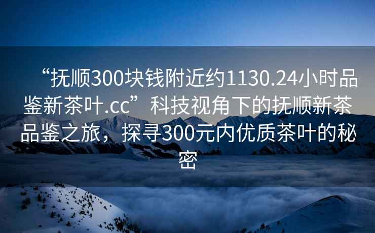“撫順300塊錢附近約1130.24小時品鑒新茶葉.cc”科技視角下的撫順新茶品鑒之旅，探尋300元內優質茶葉的秘密