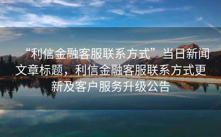 “利信金融客服聯(lián)系方式”當(dāng)日新聞文章標(biāo)題，利信金融客服聯(lián)系方式更新及客戶服務(wù)升級(jí)公告