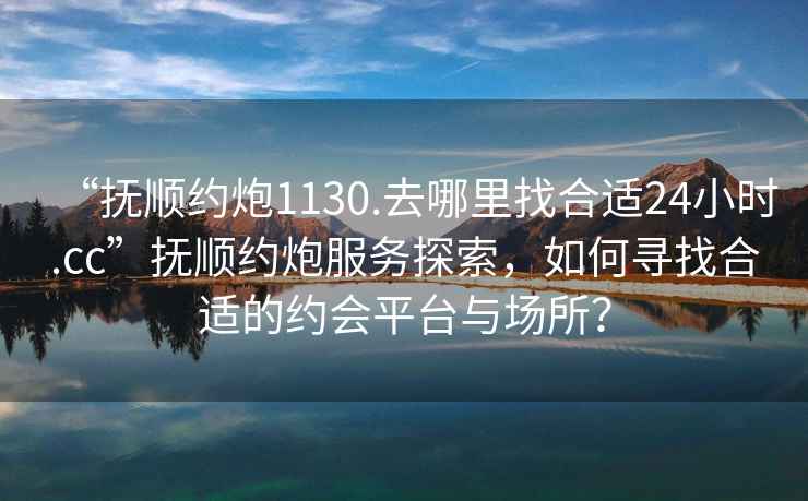 “撫順約炮1130.去哪里找合適24小時.cc”撫順約炮服務探索，如何尋找合適的約會平臺與場所？