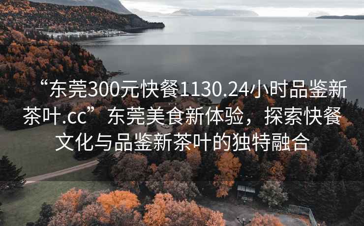 “東莞300元快餐1130.24小時品鑒新茶葉.cc”東莞美食新體驗，探索快餐文化與品鑒新茶葉的獨特融合