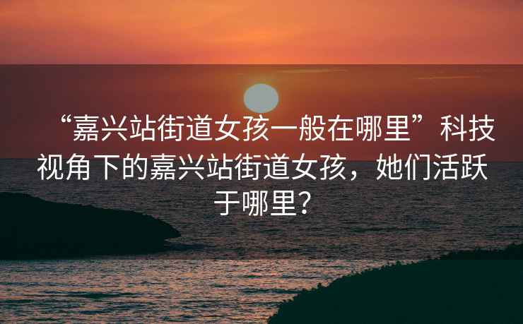 “嘉興站街道女孩一般在哪里”科技視角下的嘉興站街道女孩，她們活躍于哪里？