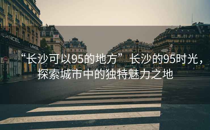 “長沙可以95的地方”長沙的95時光，探索城市中的獨特魅力之地