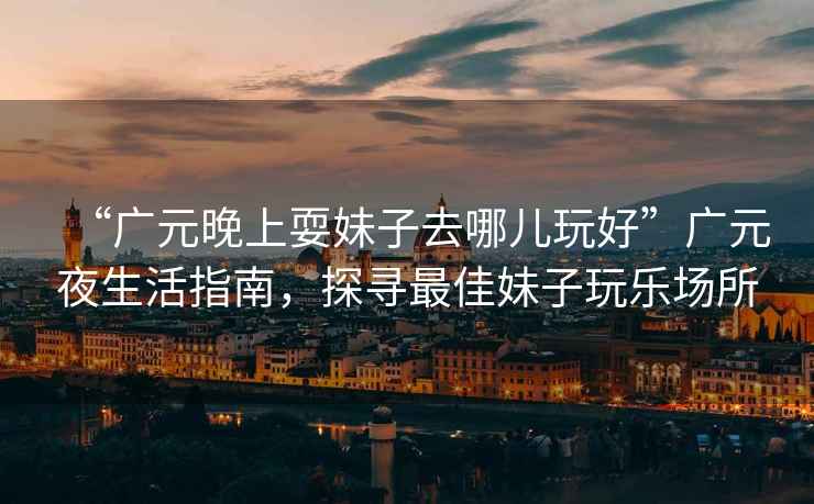 “廣元晚上耍妹子去哪兒玩好”廣元夜生活指南，探尋最佳妹子玩樂場所