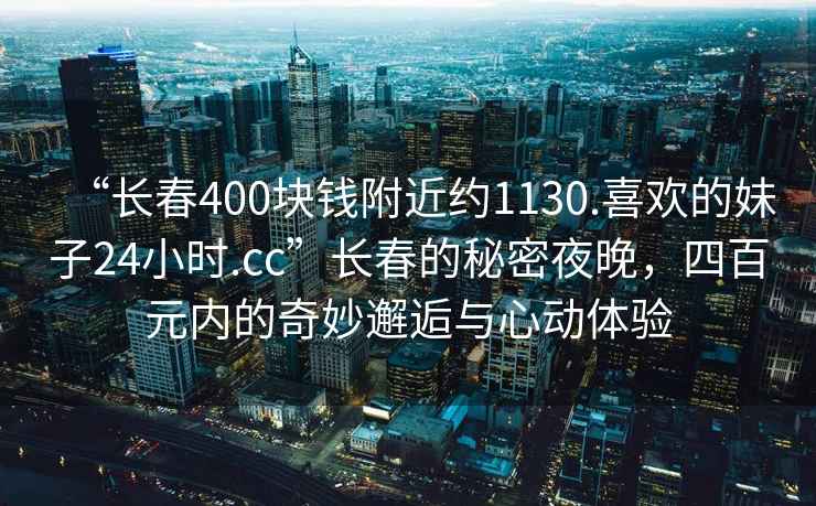 “長(zhǎng)春400塊錢附近約1130.喜歡的妹子24小時(shí).cc”長(zhǎng)春的秘密夜晚，四百元內(nèi)的奇妙邂逅與心動(dòng)體驗(yàn)