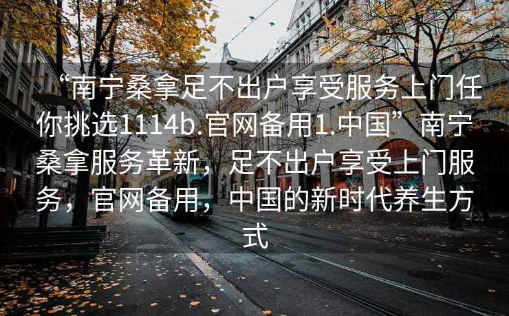 “南寧桑拿足不出戶享受服務上門任你挑選1114b.官網備用1.中國”南寧桑拿服務革新，足不出戶享受上門服務，官網備用，中國的新時代養生方式