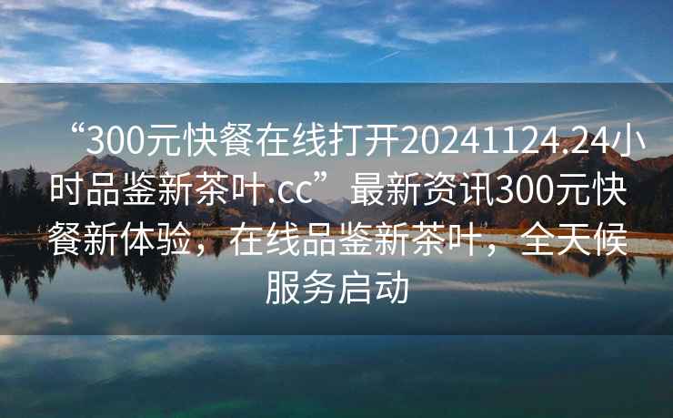 “300元快餐在線打開20241124.24小時品鑒新茶葉.cc”最新資訊300元快餐新體驗，在線品鑒新茶葉，全天候服務啟動