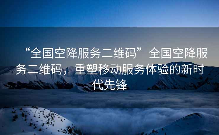 “全國空降服務二維碼”全國空降服務二維碼，重塑移動服務體驗的新時代先鋒