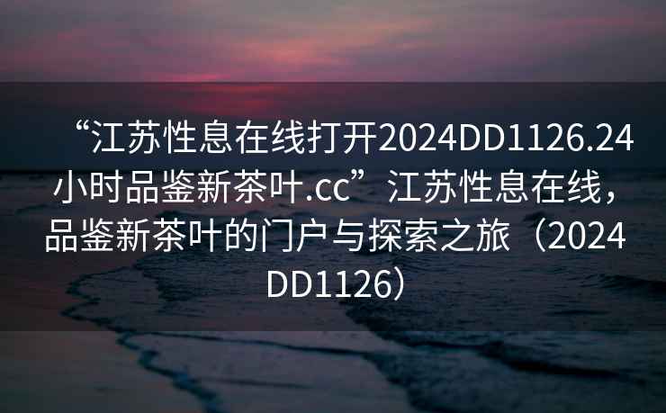“江蘇性息在線打開2024DD1126.24小時品鑒新茶葉.cc”江蘇性息在線，品鑒新茶葉的門戶與探索之旅（2024DD1126）