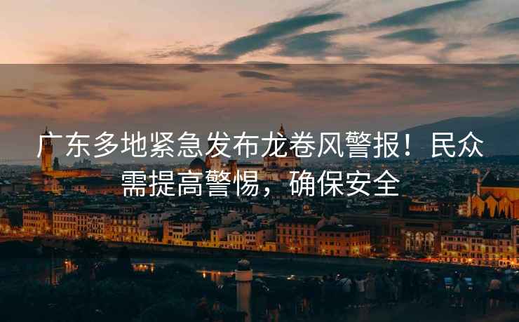 廣東多地緊急發(fā)布龍卷風(fēng)警報(bào)！民眾需提高警惕，確保安全