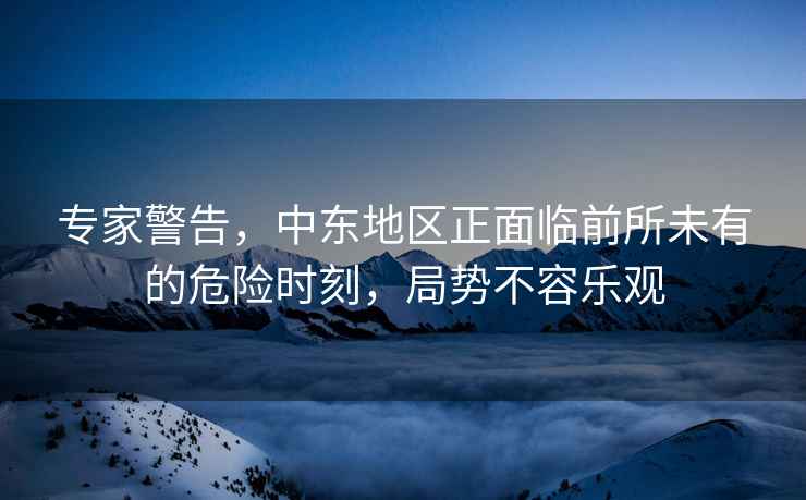 專家警告，中東地區(qū)正面臨前所未有的危險(xiǎn)時(shí)刻，局勢(shì)不容樂觀
