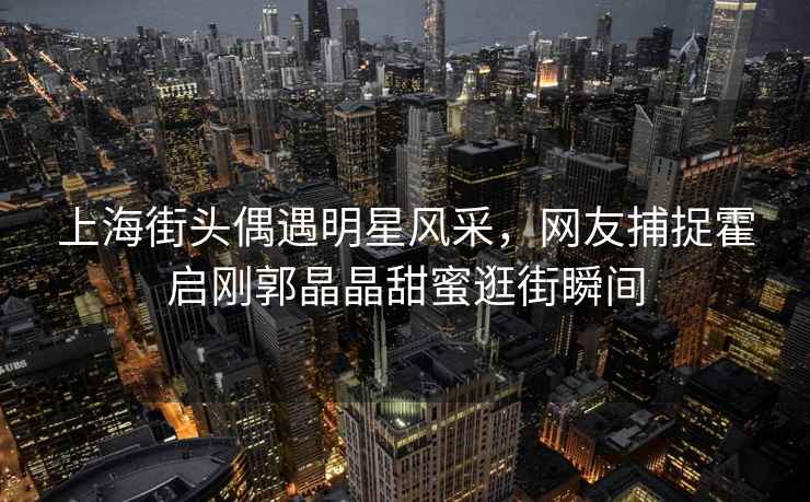 上海街頭偶遇明星風采，網友捕捉霍啟剛郭晶晶甜蜜逛街瞬間