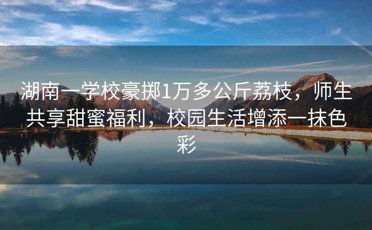 湖南一學校豪擲1萬多公斤荔枝，師生共享甜蜜福利，校園生活增添一抹色彩