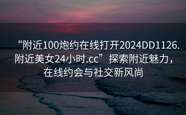 “附近100炮約在線打開2024DD1126.附近美女24小時.cc”探索附近魅力，在線約會與社交新風尚