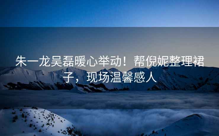 朱一龍吳磊暖心舉動！幫倪妮整理裙子，現場溫馨感人