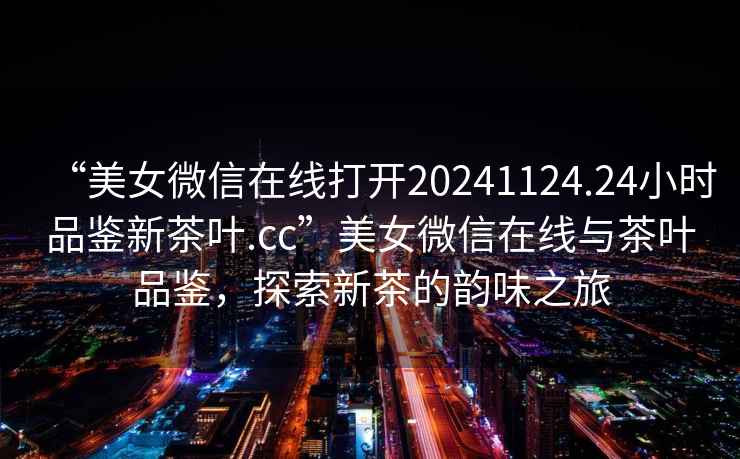 “美女微信在線打開20241124.24小時品鑒新茶葉.cc”美女微信在線與茶葉品鑒，探索新茶的韻味之旅