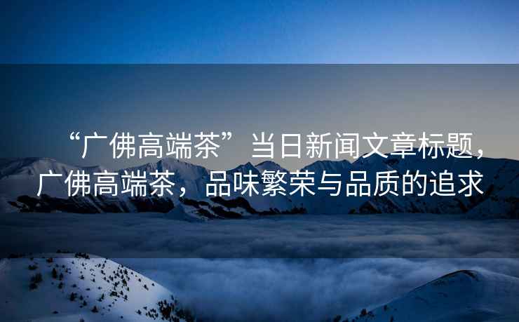 “廣佛高端茶”當日新聞文章標題，廣佛高端茶，品味繁榮與品質的追求