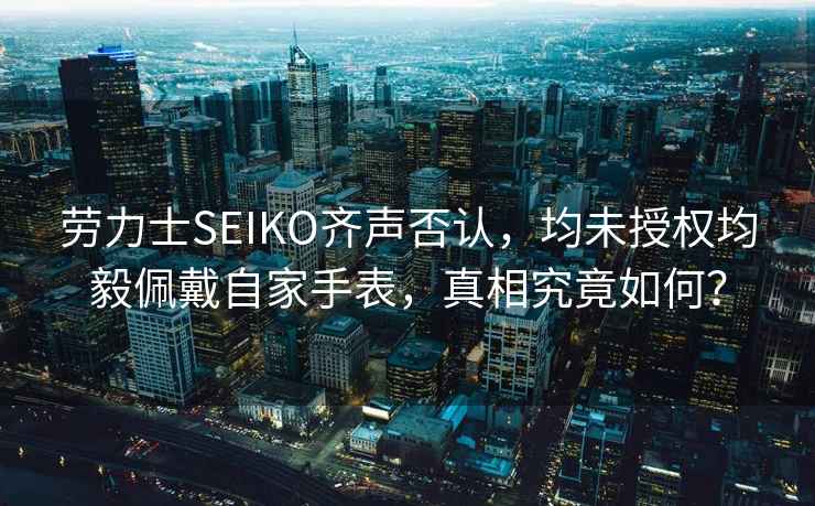 勞力士SEIKO齊聲否認，均未授權均毅佩戴自家手表，真相究竟如何？