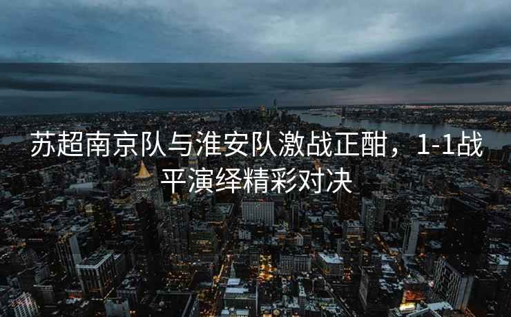 蘇超南京隊與淮安隊激戰正酣，1-1戰平演繹精彩對決