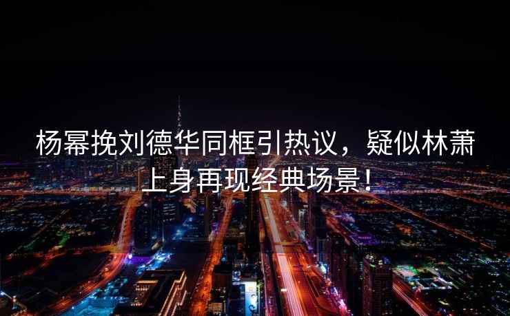 楊冪挽劉德華同框引熱議，疑似林蕭上身再現(xiàn)經(jīng)典場景！